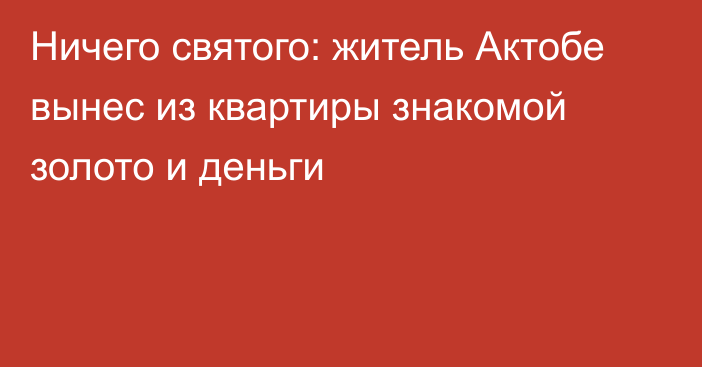 Ничего святого: житель Актобе вынес из квартиры знакомой золото и деньги