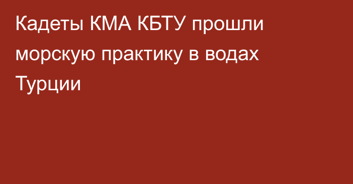 Кадеты КМА КБТУ прошли морскую практику в водах Турции