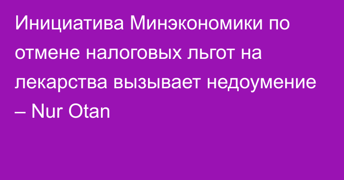 Инициатива Минэкономики по отмене налоговых льгот на лекарства вызывает недоумение – Nur Otan