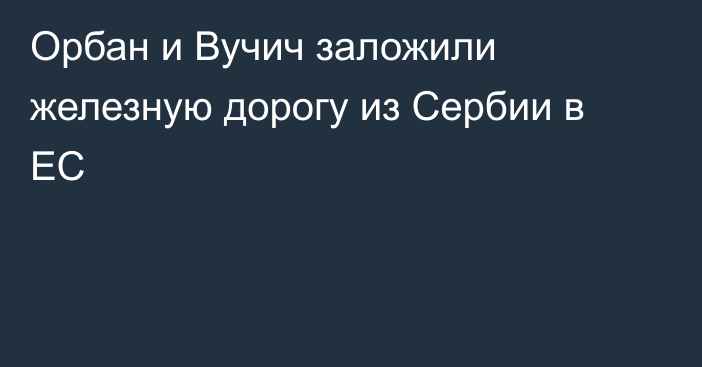 Орбан и Вучич заложили железную дорогу из Сербии в ЕС