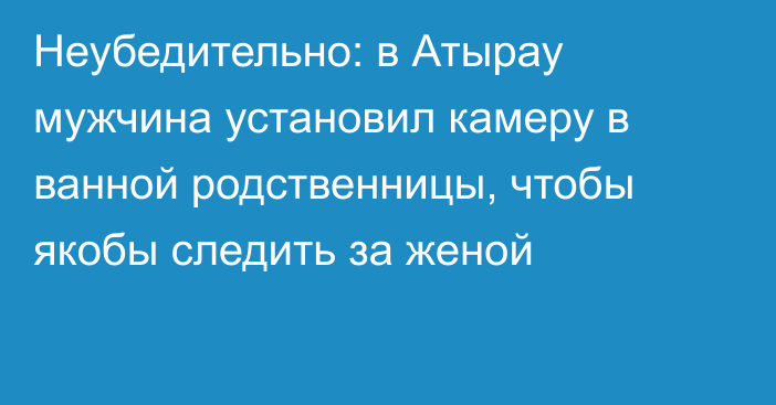 Неубедительно: в Атырау мужчина установил камеру в ванной родственницы, чтобы якобы следить за женой