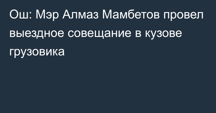 Ош: Мэр Алмаз Мамбетов провел выездное совещание в кузове грузовика