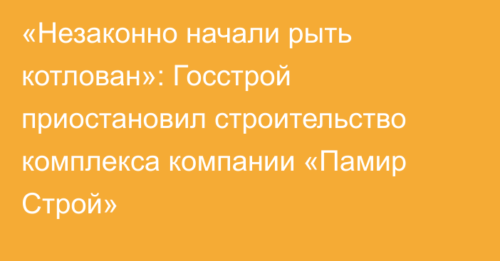 «Незаконно начали рыть котлован»: Госстрой приостановил строительство комплекса компании «Памир Строй»