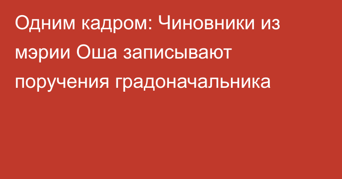 Одним кадром: Чиновники из мэрии Оша записывают поручения градоначальника