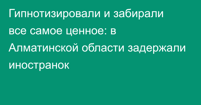 Гипнотизировали и забирали все самое ценное: в Алматинской области задержали иностранок