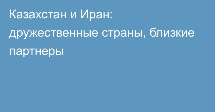 Казахстан и Иран: дружественные страны, близкие партнеры