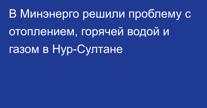 В Минэнерго решили проблему с отоплением, горячей водой и газом в Нур-Султане