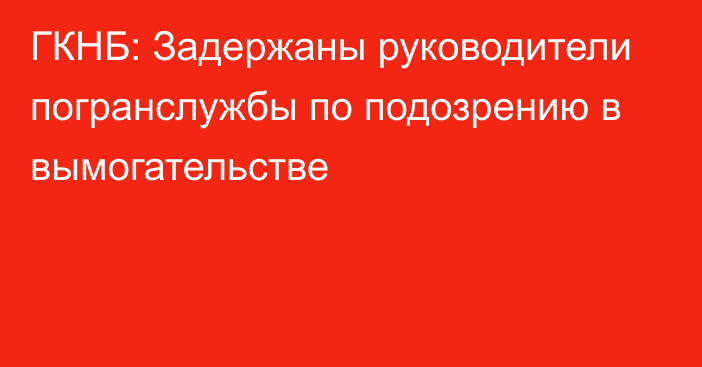 ГКНБ: Задержаны руководители погранслужбы по подозрению в вымогательстве