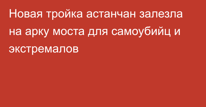 Новая тройка астанчан залезла на арку моста для самоубийц и экстремалов