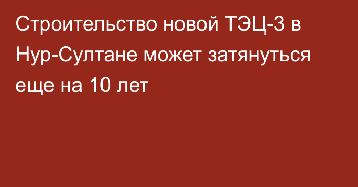 Строительство новой ТЭЦ-3 в Нур-Султане может затянуться еще на 10 лет