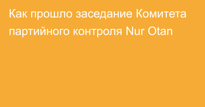 Как прошло заседание Комитета партийного контроля Nur Otan