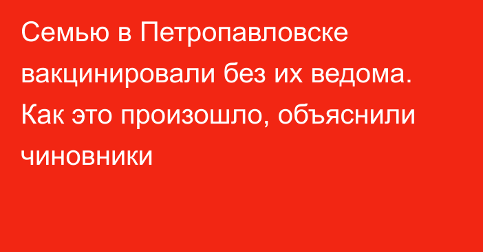 Семью в Петропавловске вакцинировали без их ведома. Как это произошло, объяснили чиновники