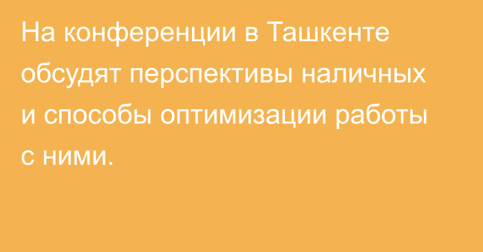 На конференции в Ташкенте обсудят перспективы наличных и способы оптимизации работы с ними.