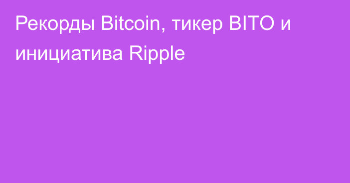 Рекорды Bitcoin, тикер BITO и инициатива Ripple