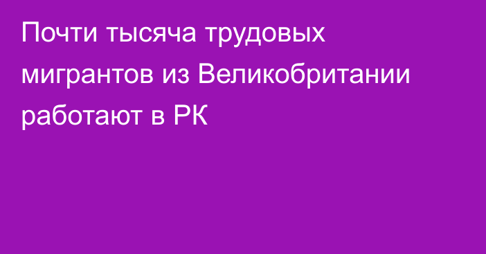 Почти тысяча трудовых мигрантов из Великобритании работают в РК