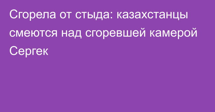 Сгорела от стыда: казахстанцы смеются над сгоревшей камерой Сергек