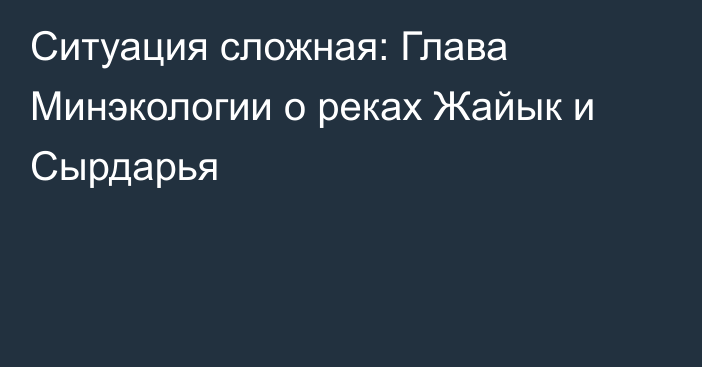 Ситуация сложная: Глава Минэкологии о реках Жайык и Сырдарья