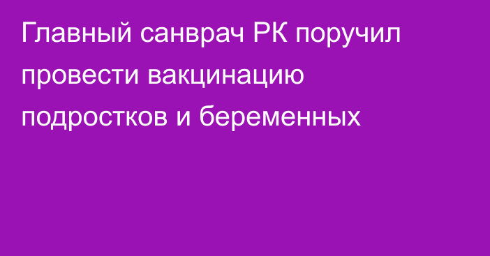 Главный санврач РК поручил провести вакцинацию подростков и беременных