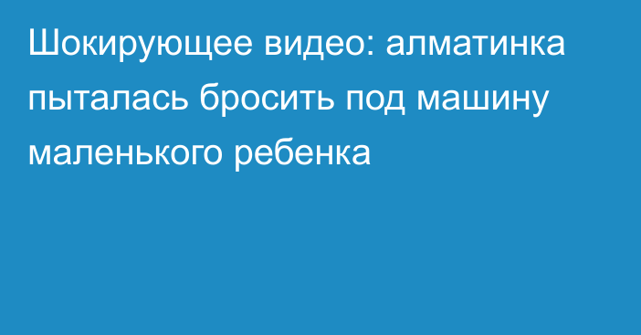 Шокирующее видео: алматинка пыталась бросить под машину маленького ребенка