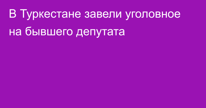 В Туркестане завели уголовное на бывшего депутата