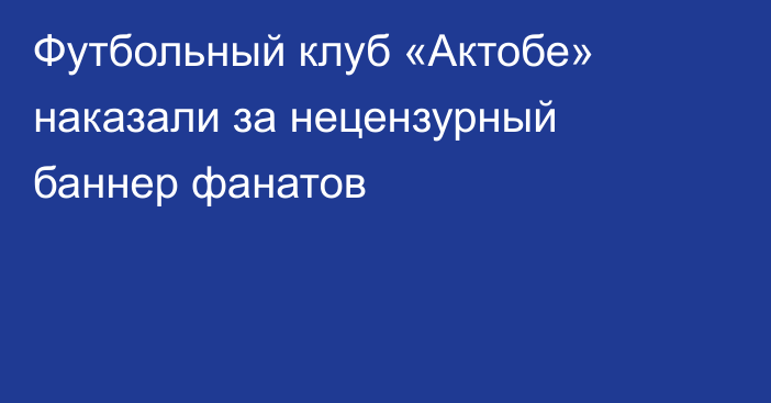 Футбольный клуб «Актобе» наказали за нецензурный баннер фанатов