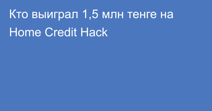 Кто выиграл 1,5 млн тенге на Home Credit Hack