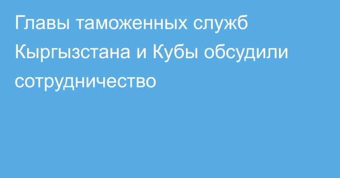 Главы таможенных служб Кыргызстана и Кубы обсудили сотрудничество