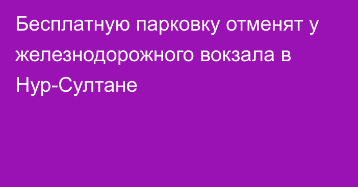 Бесплатную парковку отменят у железнодорожного вокзала в Нур-Султане