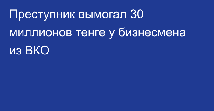 Преступник вымогал 30 миллионов тенге у бизнесмена из ВКО