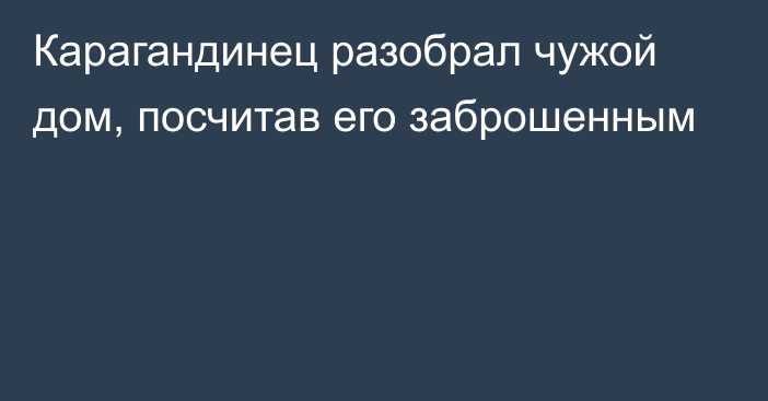 Карагандинец разобрал чужой дом, посчитав его заброшенным