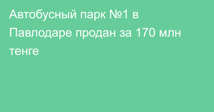 Автобусный парк №1 в Павлодаре продан за 170 млн тенге