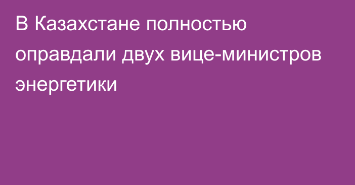 В Казахстане полностью оправдали двух вице-министров энергетики