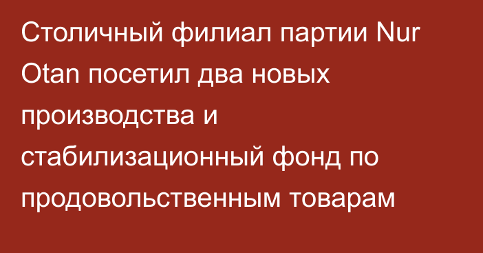 Столичный филиал партии Nur Otan посетил два новых производства и стабилизационный фонд по продовольственным товарам