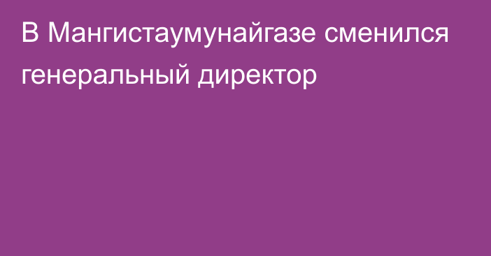 В Мангистаумунайгазе сменился генеральный директор