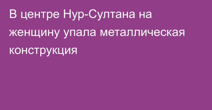 В центре Нур-Султана на женщину упала металлическая конструкция