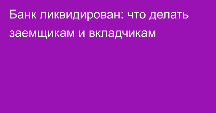 Банк ликвидирован: что делать заемщикам и вкладчикам