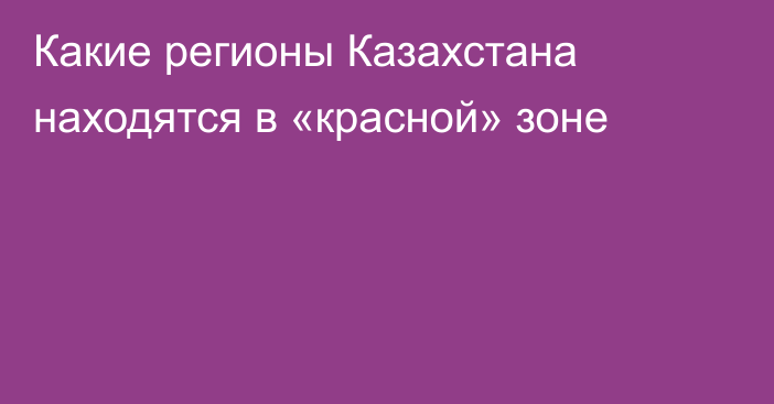 Какие регионы Казахстана находятся в «красной» зоне