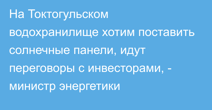 На Токтогульском водохранилище хотим поставить солнечные панели, идут переговоры с инвесторами, - министр энергетики