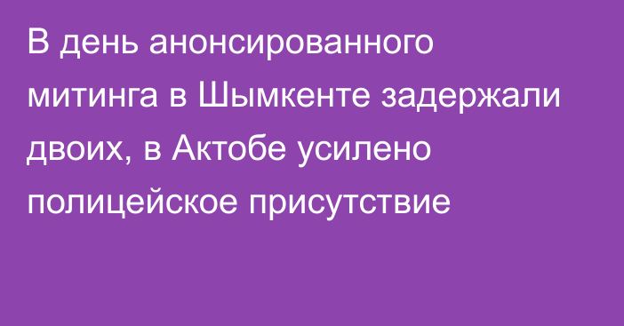 В день анонсированного митинга в Шымкенте задержали двоих, в Актобе усилено полицейское присутствие