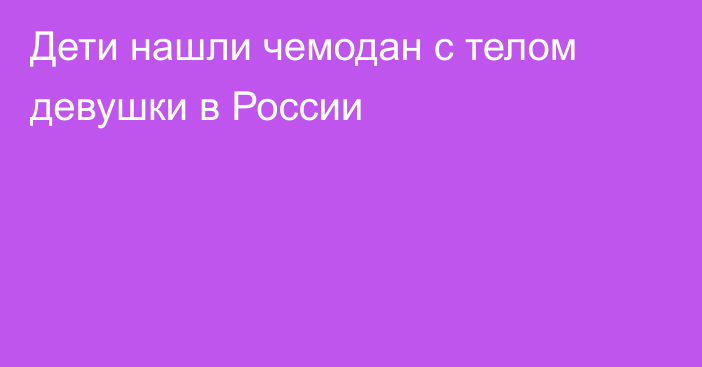 Дети нашли чемодан с телом девушки в России