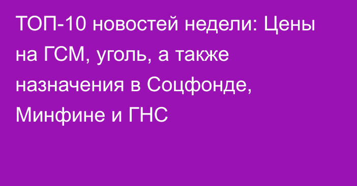 ТОП-10 новостей недели: Цены на ГСМ, уголь, а также назначения в Соцфонде, Минфине и ГНС