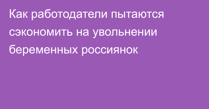 Как работодатели пытаются сэкономить на увольнении беременных россиянок