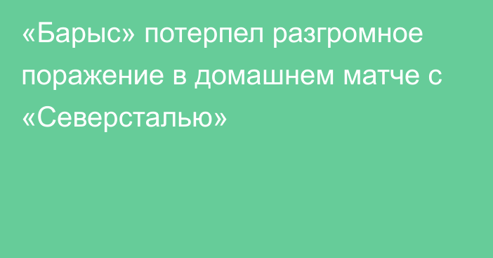 «Барыс» потерпел разгромное поражение в домашнем матче с «Северсталью»