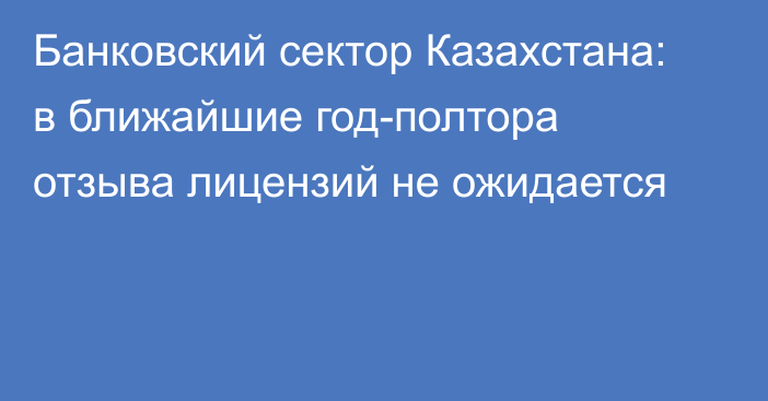 Банковский сектор Казахстана: в ближайшие год-полтора отзыва лицензий не ожидается