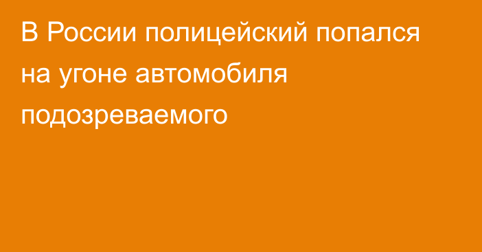 В России полицейский попался на угоне автомобиля подозреваемого