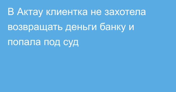 В Актау клиентка не захотела возвращать деньги банку и попала под суд