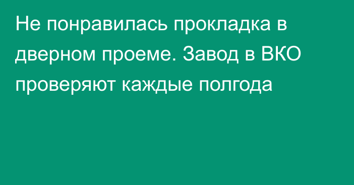 Не понравилась прокладка в дверном проеме. Завод в ВКО проверяют каждые полгода