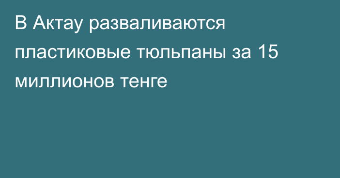 В Актау разваливаются пластиковые тюльпаны за 15 миллионов тенге