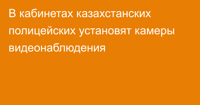 В кабинетах казахстанских полицейских установят камеры видеонаблюдения