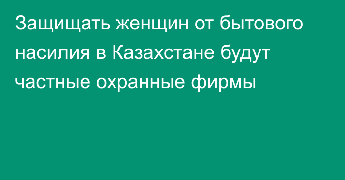 Защищать женщин от бытового насилия в Казахстане будут частные охранные фирмы